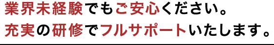 業界未経験でもご安心ください。充実の研修でフルサポートいたします。